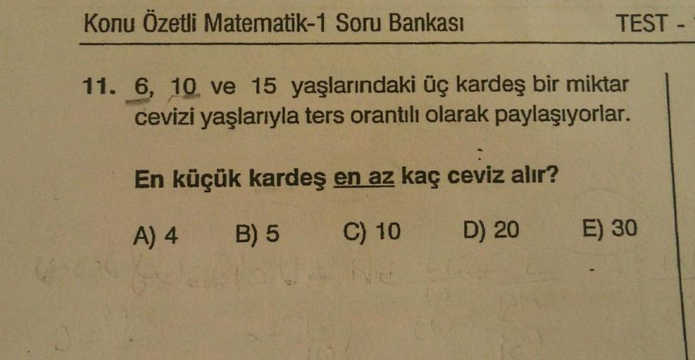 Konu Özetli Matematik-1 Soru Bankası
TEST -
11. 6, 10 ve 15 yaşlarındaki üç kardeş bir miktar
cevizi yaşlarıyla ters orantılı olarak paylaşıyorlar.
En küçük kardeş en az kaç ceviz alır?
A) 4
B) 5
C) 10
D) 20
E) 30