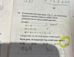 il
L6,83
13. İki basamaklı AB doğal sayısı, 10, 11, 12) kümesindeki
sayılarının istenilen kadarının toplamı olarak
yazılabiliyorsa bu sayıya ortaklı sayı denir.
abanesú
Örneğin,ay aplic
10 = 10
22 = 10 +12
sinden
56 = 10 + 11 + 11 + 12 + 12
of
1 2 3 6 78
A) 66
OC
945
lod
3
3 tane gua
sboldal bigues
olduğundan 10, 22 ve 56 sayıları ortaklı sayıdır.
Buna göre, iki basamaklı kaç ortaklı sayı vardır?
B) 68
D) 72
C) 70
nid 008
alpe A
965
ad enlzaptua
E) 74
96
93
1
10