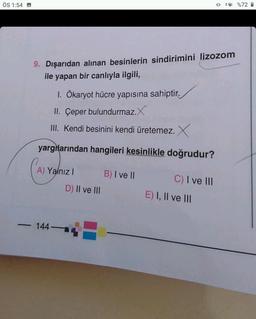 ÖS 1:54
-
9. Dışarıdan alınan besinlerin sindirimini lizozom
ile yapan bir canlıyla ilgili,
1. Ökaryot hücre yapısına sahiptir.
II. Çeper bulundurmaz.X
III. Kendi besinini kendi üretemez. X
yargılarından hangileri kesinlikle doğrudur?
A) Yalnız I
144-
D) II ve III
B) I ve II
C) I ve III
E) I, II ve III
%72