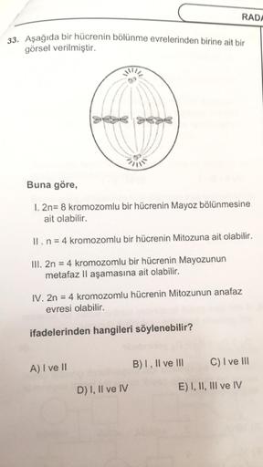 33. Aşağıda bir hücrenin bölünme evrelerinden birine ait bir
görsel verilmiştir.
Buna göre,
1. 2n= 8 kromozomlu bir hücrenin Mayoz bölünmesine
ait olabilir.
II. n = 4 kromozomlu bir hücrenin Mitozuna ait olabilir.
III. 2n = 4 kromozomlu bir hücrenin Mayozu