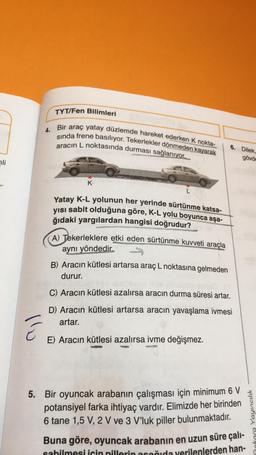 li
E
4.
TYT/Fen Bilimleri
Bir araç yatay düzlemde hareket ederken K nokta-
sında frene basılıyor. Tekerlekler dönmeden kayarak
aracın L noktasında durması sağlanıyor.
no nerey K
Yatay K-L yolunun her yerinde sürtünme katsa-
yısı sabit olduğuna göre, K-L yolu boyunca așa-
ğıdaki yargılardan hangisi doğrudur?
L
A) Tekerleklere etki eden sürtünme kuvveti araçla
aynı yöndedir.
B) Aracın kütlesi artarsa araç L noktasına gelmeden
durur.
6. Dilek,
C) Aracın kütlesi azalırsa aracın durma süresi artar.
D) Aracın kütlesi artarsa aracın yavaşlama ivmesi
artar.
E) Aracın kütlesi azalırsa ivme değişmez.
5. Bir oyuncak arabanın çalışması için minimum 6 V
potansiyel farka ihtiyaç vardır. Elimizde her birinden
6 tane 1,5 V, 2 V ve 3 V'luk piller bulunmaktadır.
gövde
Buna göre, oyuncak arabanın en uzun süre çalı-
sabilmesi için pillerin acağıda verilenlerden han-
ra Yayıncılık