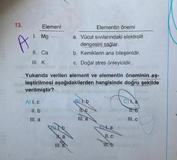 13.
A
Element
1. Mg
II. Ca
III. K
A) I. c
II. b
III. a
c. Doğal stres önleyicidir..
nex ipibulgay
Yukarıda verilen element ve elementin öneminin eş-
leştirilmesi aşağıdakilerden hangisinde doğru şekilde
verilmiştir?
ban
A..
1.b
Elementin önemi
a. Vücut sıvılarındaki elektrolit
dengesini sağlar.
b. Kemiklerin ana bileşenidir.
Na
III. C
B1.b
II.C
III. a
171/1210
Ca
symlll. c
Ea xinspionA
II. c
III. b
SOO