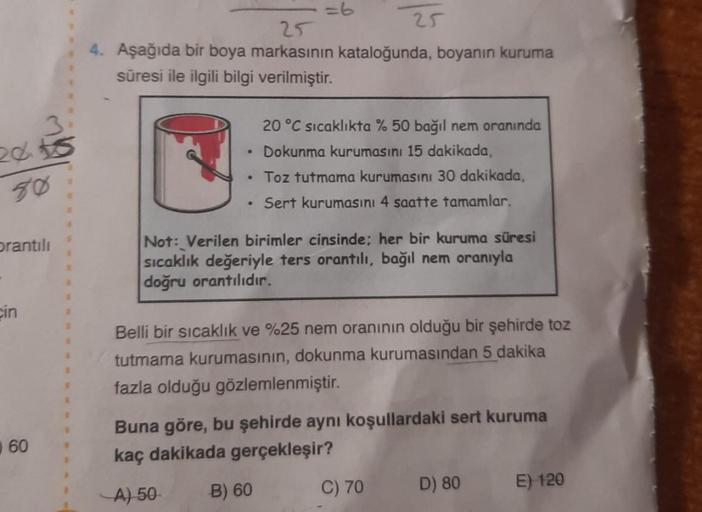 2015
50
orantılı
cin
60
a
R
R
25
4. Aşağıda bir boya markasının kataloğunda, boyanın kuruma
süresi ile ilgili bilgi verilmiştir.
25
20 °C sıcaklıkta % 50 bağıl nem oranında
• Dokunma kurumasını 15 dakikada,
• Toz tutmama kurumasını 30 dakikada,
• Sert kuru