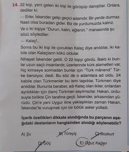 14. 22 kişi, yeni gelen iki kişi ile görüşüp danıştılar. Onlara,
dediler ki:
Erler, İskender gelip geçici adamdır. Bir yerde durmaz.
Nasıl olsa buradan gider. Biz de yurdumuzda kalırız.
Ve o iki kişiye "Durun, kalın, eğlenin." manasında şu
sözü söylediler: