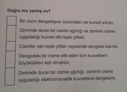 Doğru mu yanlış mı?
Bir cisim dengedeyse üzerindeki net kuvvet sıfırdır.
Zeminde duran bir cismin ağırlığı ve zeminin cisme
uyguladığı kuvvet etki-tepki çiftidir.
Cisimler etki-tepki çiftleri sayesinde dengede kalırlar.
Dengedeki bir cisme etki eden tüm kuvvetlerin
büyüklükleri eşit olmalıdır.
Zeminde duran bir cismin ağırlığı, zeminin cisme
uyguladığı elektromanyetik kuvvetlerle dengelenir.