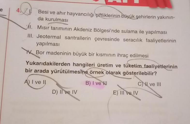 e
4
Besi ve ahir hayvancılığı çiftliklerinin büyük şehirlerin yakının-
da kurulması
I. Mısır tarımının Akdeniz Bölgesi'nde sulama ile yapılması
III. Jeotermal santrallerin çevresinde seracılık faaliyetlerinin
yapılması
Bor madeninin büyük bir kısmının ihra