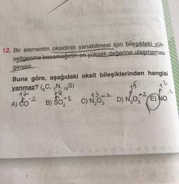 12. Bir elementin oksidinin yanabilmesi için bileşikteki yük-
seltgenme basamağının en yüksek değerine ulaşmaması
gerekir.
Buna göre, aşağıdaki oksit bileşiklerinden hangisi
yanmaz? (C, N, 16S)
tu
+2
-2
+3-2
B) SO,
So C) N₂0 D) NO ENO
E)
A) Co
-2
+2