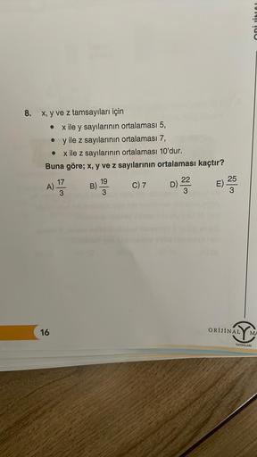 8.
x, y ve z tamsayıları için
● x ile y sayılarının ortalaması 5,
y ile z sayılarının ortalaması 7,
●
x ile z sayılarının ortalaması 10'dur.
Buna göre; x, y ve z sayılarının ortalaması kaçtır?
C) 7
●
A) 13
3
16
B)
19
D)
22
3
E)
04
25
3
ORİJİNAL
TORT
MA
YAY