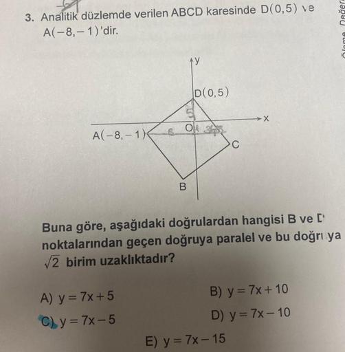 3. Analitik düzlemde verilen ABCD karesinde D(0,5) ve
A(-8,-1)'dir.
A(-8,-1)
TOTO
A) y = 7x+5
C) y = 7x-5
D(0,5)
O 2
B
C
-X
Buna göre, aşağıdaki doğrulardan hangisi B ve ['
noktalarından geçen doğruya paralel ve bu doğru ya
√2 birim uzaklıktadır?
E) y = 7x