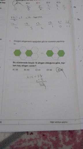 si kaç
8
ai-
T
18
-12
23-11
B) O
g
C) 1
3
4/6
=12 terim
2
gele
D) 2
15:
43
21-
E) 3
9
D) 42
012
4. Düzgün altıgenlerle aşağıdaki gibi bir süsleme yapılmış-
tır.
=/4
Bu süslemede boyalı 15 altıgen olduğuna göre, top-
lam kaç altıgen vardır?
A) 39
B) 40
C) 4