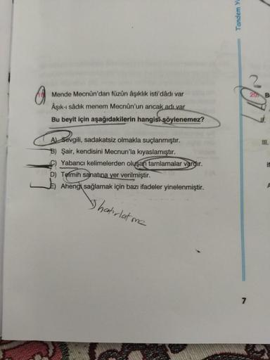 Mende Mecnun'dan füzün âşıklık isti'dådı var
Âşık-ı Sâdık menem Mecnun'un ancak adı var
Bu beyit için aşağıdakilerin hangisi şöylenemez?
A Sevgil
A
B) Şair, kendisini Mecnun'la kıyaslamıştır.
C) Yabancı kelimelerden oluşan tamlamalar vardır.
D) Telmih sana