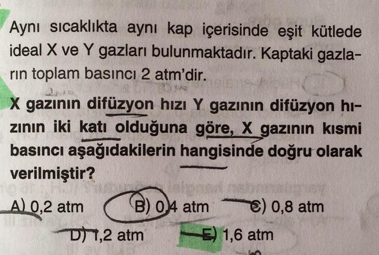 Aynı sıcaklıkta aynı kap içerisinde eşit kütlede
ideal X ve Y gazları bulunmaktadır. Kaptaki gazla-
rin toplam basıncı 2 atm'dir.
L
J
X gazının difüzyon hızı Y gazının difüzyon hi-
zının iki katı olduğuna göre, X gazının kısmi
basıncı aşağıdakilerin hangis