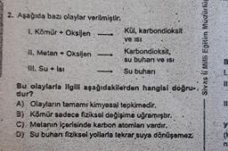 2. Aşağıda bazı olaylar verilmiştir.
1. Kömür+ Oksijen
II. Metan Oksijen
Ill. Su Isı
Kül, karbondioksit
ve isi
Karbondioksit,
su buharı ve ISI
Su buharı
Bu olaylarla ilgili aşağıdakilerden hangisi doğru-
dur?
A) Olayların tamamı kimyasal tepkimedir.
B) Kömür sadece fiziksel değişime uğramıştır.
C) Metanin içerisinde karbon atomları vardır.
D) Su buharı fiziksel yollarla tekrar suya dönüşemez:
So
B
1.
11.
11
(
n