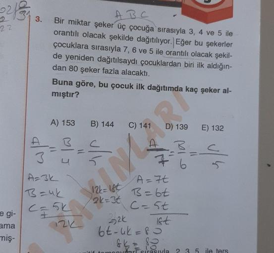 2213214
22
e gi-
ama
miş-
3.
A B C
Bir miktar şeker üç çocuğa sırasıyla 3, 4 ve 5 ile
orantılı olacak şekilde dağıtılıyor. Eğer bu şekerler
çocuklara sırasıyla 7, 6 ve 5 ile orantılı olacak şekil-
de yeniden dağıtılsaydı çocuklardan biri ilk aldığın-
dan 8