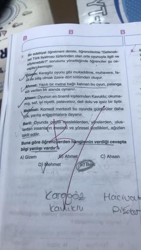 y
B
7.
B
Bir edebiyat öğretmeni derste, öğrencilerine "Gelenek-
sel Türk tiyatrosu türlerinden olan orta oyunuyla ilgili ne
söylenebilir?" sorusunu yönelttiğinde öğrenciler şu ce-
vaplan/vermiştir:
sve bitiş olmak üzere dört bölümden oluşur.
fa-
V
Ahmet: Y