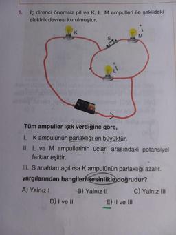 1.
iç direnci önemsiz pil ve K, L, M ampulleri ile şekildeki
elektrik devresi kurulmuştur.
K
MBAT
Tüm ampuller ışık verdiğine göre,
1. Kampulünün parlaklığı en büyüktür.
II. L ve M ampullerinin uçları arasındaki potansiyel
farklar eşittir.
D) I ve II
III. S anahtarı açılırsa K ampulünün parlaklığı azalır.
yargılarından hangileri kesinlikle doğrudur?
A) Yalnız I
C) Yalnız III
M
B) Yalnız II
E) II ve III