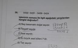 26.
5432 5431-5439-5424
işleminin sonucu ile ilgili aşağıdaki yargılardan
hangisi doğrudur?
A) Beş basamaklı doğal sayıdır.
B) Negatif sayıdır.
Asal sayıdır.
DYEn büyük asal böleni 7'dir.
E) Tek sayıdır.
So
2940/136
100051
5439
SED