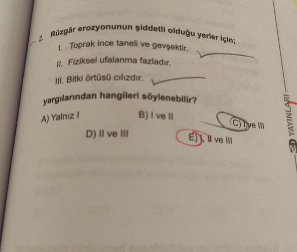 - 2. Rüzgâr erozyonunun şiddetli olduğu yerler için;
1. Toprak ince taneli ve gevşektir.
II. Fiziksel ufalanma fazladır.
III. Bitki örtüsü cılızdır.
yargılarından hangileri söylenebilir?
A) Yalnız I
B) I ve II
D) II ve III
C)Tye III
E), Il ve Ill
YAYINLARI