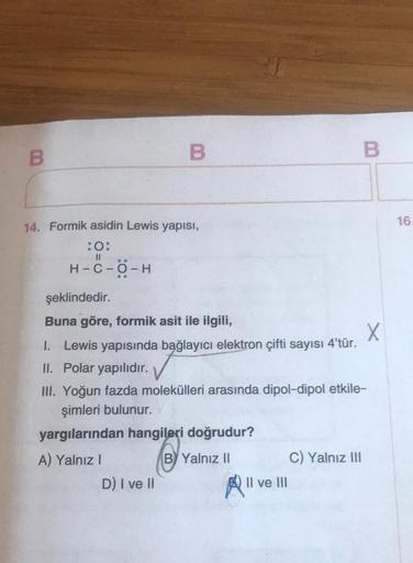 B
14. Formik asidin Lewis yapısı,
:O:
II
H-C-O-H
..
B
şeklindedir.
Buna göre, formik asit ile ilgili,
X
1. Lewis yapısında bağlayıcı elektron çifti sayısı 4'tür.
II. Polar yapılıdır.
D) I ve II
III. Yoğun fazda molekülleri arasında dipol-dipol etkile-
şiml