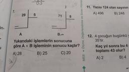 in-
7.
29
5
71
B
8
684
A
Yukarıdaki işlemlerin sonucuna
göre A x B işleminin sonucu kaçtır?
A) 28
B) 25
C) 20
MEB Ölçme, Değerlendirme ve Sınav Hizme
11. Yarısı 124 olan sayının
A) 496
B) 248
12. 4 çocuğun bugünkü y
35'tir.
Kaç yıl sonra bu 4
toplamı 43 olur?
A) 2
B) 4