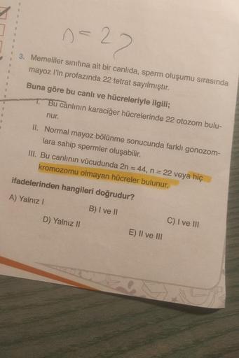 1
1
1
11
1
1
1
n=22
3. Memeliler sınıfına ait bir canlıda, sperm oluşumu sırasında
mayoz l'in profazında 22 tetrat sayılmıştır.
Buna göre bu canlı ve hücreleriyle ilgili;
1. Bu canlının karaciğer hücrelerinde 22 otozom bulu-
nur.
II. Normal mayoz bölünme s