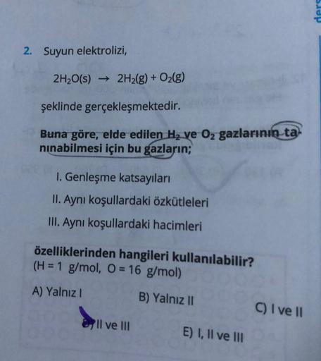 2. Suyun elektrolizi,
2H₂O(s) → 2H₂(g) + O₂(g)
şeklinde gerçekleşmektedir.
Buna göre, elde edilen H₂ ve O₂ gazlarının ta
nınabilmesi için bu gazların;
I. Genleşme katsayıları
II. Aynı koşullardaki özkütleleri
III. Aynı koşullardaki hacimleri
özelliklerinde