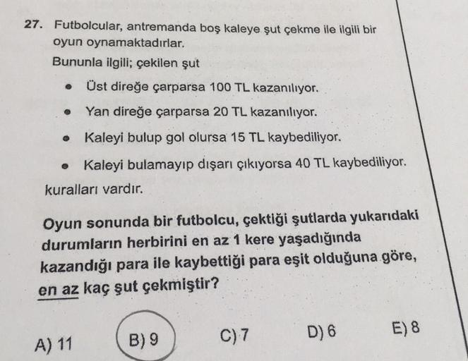 27. Futbolcular, antremanda boş kaleye şut çekme ile ilgili bir
oyun oynamaktadırlar.
Bununla ilgili; çekilen şut
Üst direğe çarparsa 100 TL kazanılıyor.
Yan direğe çarparsa 20 TL kazanılıyor.
• Kaleyi bulup gol olursa 15 TL kaybediliyor.
Kaleyi bulamayıp 