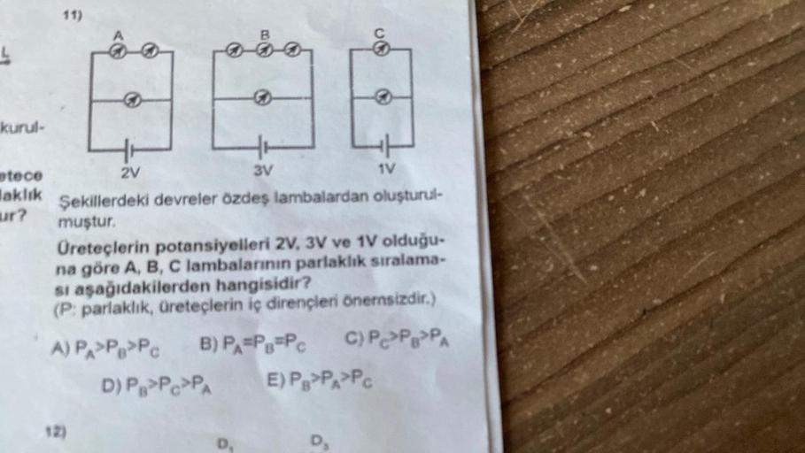 kurul-
tece
laklık
ur?
11)
B
888
3V
2V
Şekillerdeki devreler özdeş lambalardan oluşturul-
muştur.
Üreteçlerin potansiyelleri 2V, 3V ve 1V olduğu-
na göre A, B, C lambalarının parlaklık sıralama-
si aşağıdakilerden hangisidir?
(P: parlaklık, üreteçlerin iç