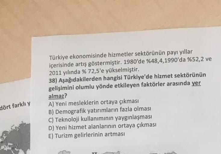 dört farklı y
Türkiye ekonomisinde hizmetler sektörünün payı yıllar
içerisinde artış göstermiştir. 1980'de %48,4,1990'da %52,2 ve
2011 yılında % 72,5'e yükselmiştir.
38) Aşağıdakilerden hangisi Türkiye'de hizmet sektörünün
gelişimini olumlu yönde etkileyen