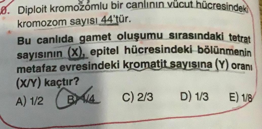 0. Diploit kromozómlu bir canlının vücut hücresindeki
kromozom sayısı 44'tür.
Bu canlıda gamet oluşumu sırasındaki tetrat
sayısının (X), epitel hücresindeki bölünmenin
metafaz evresindeki kromatit sayısına (Y) oranı
(X/Y) kaçtır?
A) 1/2 (BX14
C) 2/3
D) 1/3