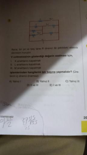 Rana, bir pil ve beş tane R direnci ile şekildeki elektrik
devresini kuruyor.
V voltmetresinin gösterdiği değerin azalması için,
1. K anahtarını kapatmak
II. L anahtarını kapatmak
III M anahtarını kapatmak
işlemlerinden hangilerini tek başına yapmalıdır? (