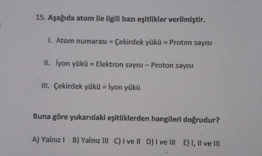 15. Aşağıda atom ile ilgili bazı eşitlikler verilmiştir.
1. Atom numarası = Çekirdek yükü = Proton sayısı
II. İyon yükü = Elektron sayısı - Proton sayısı
III. Çekirdek yükü - İyon yükü
Buna göre yukarıdaki eşitliklerden hangileri doğrudur?
A) Yalnız I B) Y