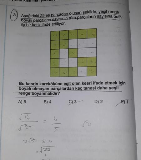 Aşağıdaki 25 eş parçadan oluşan şekilde, yeşil renge
boyalı parçaların sayısının tüm parçaların sayısına oranı
ile bir kesir ifade ediliyor.
ele
*
2√√5
Bu kesrin kareköküne eşit olan kesri ifade etmek için
boyalı olmayan parçalardan kaç tanesi daha yeşil
r