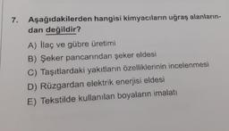 7. Aşağıdakilerden hangisi kimyacıların uğraş alanların-
dan değildir?
A) İlaç ve gübre üretimi
B) Şeker pancarından şeker eldesi
C) Taşıtlardaki yakıtların özelliklerinin incelenmesi
D) Rüzgardan elektrik enerjisi eldesi
E) Tekstilde kullanılan boyaların imalatı