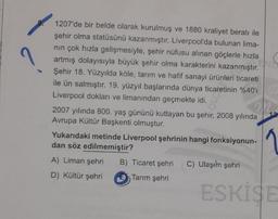 1207'de bir belde olarak kurulmuş ve 1880 kraliyet beratı ile
şehir olma statüsünü kazanmıştır. Liverpool'da bulunan lima-
nın çok hızla gelişmesiyle, şehir nüfusu alınan göçlerle hızla
artmış dolayısıyla büyük şehir olma karakterini kazanmıştır.
Şehir 18. Yüzyılda köle, tarım ve hafif sanayi ürünleri ticareti
ile ün salmıştır. 19. yüzyıl başlarında dünya ticaretinin %40'
Liverpool dokları ve limanından geçmekte idi.
2007 yılında 800. yaş gününü kutlayan bu şehir, 2008 yılında
Avrupa Kültür Başkenti olmuştur.
Yukarıdaki metinde Liverpool şehrinin hangi fonksiyonun-
dan söz edilmemiştir?
A) Liman şehri B) Ticaret şehri C) Ulaşım şehri
D) Kültür şehri
Tarım şehri
ESKISE