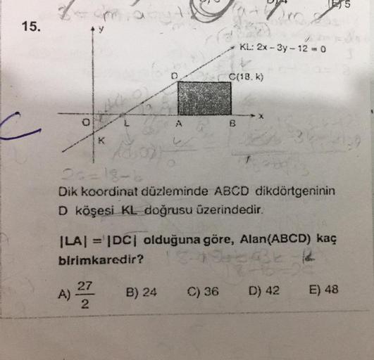 15.
A)
Dr
B
N|N
KL: 2x-3y-12 = 0
C(18. k)
Ado
20=18-b
Dik koordinat düzleminde ABCD dikdörtgeninin
D köşesi KL doğrusu üzerindedir.
|LA| = |DC| olduğuna göre, Alan(ABCD) kaç
birimkaredir?
B) 24 C) 36 D) 42
E) 48
5