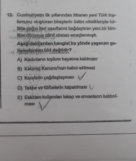 12. Cumhuriyetin ilk yıllarından itibaren yeni Türk top-
lumunu oluşturan bireylerin üstün nitelikleriyle bir-
likte çağın ileri vasıflarint bağdaştıran yeni bir kim-
likle dünyaya dahil olması amaçlanmıştı.
Aşağıdakilerden hangial bu yönde yaşanan ge-
lis