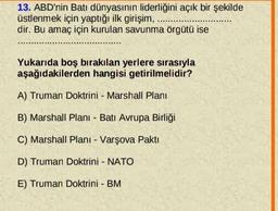 13. ABD'nin Batı dünyasının liderliğini açık bir şekilde
üstlenmek için yaptığı ilk girişim,
dir. Bu amaç için kurulan savunma örgütü ise
Yukarıda boş bırakılan yerlere sırasıyla
aşağıdakilerden hangisi getirilmelidir?
A) Truman Doktrini - Marshall Planı
B) Marshall Planı - Batı Avrupa Birliği
C) Marshall Planı - Varşova Pakti
D) Truman Doktrini - NATO
E) Truman Doktrini - BM