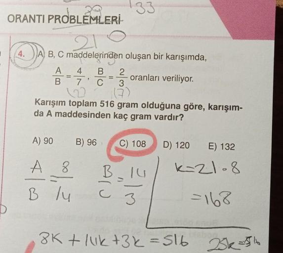 ORANTI PROBLEMLERİ
210
A B, C maddelerinden oluşan bir karışımda,
oranları veriliyor.
4.
A
B
A) 90
4 B 2
7 C
3
(7)
122
Karışım toplam 516 gram olduğuna göre, karışım-
da A maddesinden kaç gram vardır?
A 8
B /4
33
B) 96
B
C) 108
3
D) 120
E) 132
k=21-8
=168