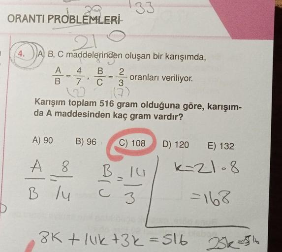 ORANTI PROBLEMLERİ
210
A B, C maddelerinden oluşan bir karışımda,
oranları veriliyor.
4.
A
B
A) 90
4 B 2
7 C
3
(7)
122
Karışım toplam 516 gram olduğuna göre, karışım-
da A maddesinden kaç gram vardır?
A 8
B /4
33
B) 96
B
C) 108
3
D) 120
E) 132
k=21-8
=168
