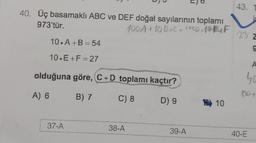 40. Üç basamaklı ABC ve DEF doğal sayılarının toplamı
973'tür.
100A + 10 B+C WOD 10EUF
10.A+B=54
10.E+F=27
olduğuna göre, C+D toplamı kaçtır?
A) 6
B) 7
C) 8
D) 9
37-A
38-A
39-A
10
43.
23 2
g
A
40
150+
40-E