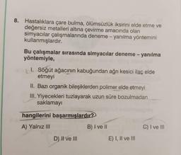 8. Hastalıklara çare bulma, ölümsüzlük iksirini elde etme ve
değersiz metalleri altına çevirme amacında olan
simyacılar çalışmalarında deneme - yanılma yöntemini
kullanmışlardır.
Bu çalışmalar sırasında simyacılar deneme - yanılma
yöntemiyle,
I. Söğüt ağacının kabuğundan ağrı kesici ilaç elde
etmeyi
II. Bazı organik bileşiklerden polimer elde etmeyi
III. Yiyecekleri tuzlayarak uzun süre bozulmadan
saklamayı
hangilerini başarmışlardır?
A) Yalnız III
D) II ve III
B) I ve II
E) I, II ve III
C) I ve III