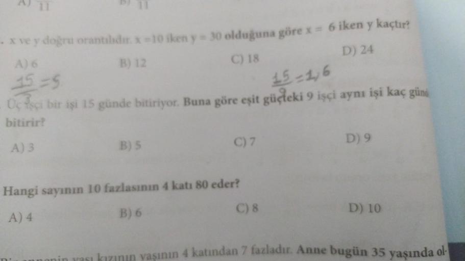 x ve y doğru orantılıdır. x-10 iken y-30 olduğuna göre x = 6 iken y kaçtır?
B) 12
C) 18
D) 24
A) 6
15=5
15-1,6
Üç işçi bir işi 15 günde bitiriyor. Buna göre eşit güçleki 9 işçi aynı işi kaç günd
bitirir?
A) 3
B) 5
C) 7
Hangi sayının 10 fazlasının 4 katı 80