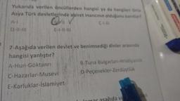 Yukarıda verilen öncüllerden hangisi ya da hangileri Orta
Asya Türk devletlerinde ahiret inancının olduğunu kanıtlar?
Q
D-11-111
E-1-11-111
C-1-111
7-Aşağıda verilen devlet ve benimsediği dinler arasında
hangisi yanlıştır?
A-Hun-Göktanrı
C-Hazarlar-Musevi
E-Karluklar-İslamiyet
B-Tuna Bulgarları-Hristiyanlık
D-Peçenekler-Zerdüştlük
ida ve
den