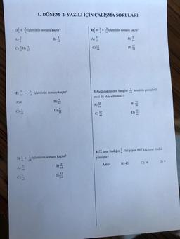 1)+ işleminin sonucu kaçtır?
B)
C) (D)
2) işleminin sonucu kaçtır?
B)
A) 6
C)/3
1. DÖNEM 2. YAZILI İÇİN ÇALIŞMA SORULARI
A)
15
20
rin Elo
3) + işleminin sonucu kaçtır?
B)
D)
D)
4)++ işleminin sonucu kaçtır?
B) 18
D)
C)
5) Aşağıdakilerden hangisi kesrinin genişletil-
mesi ile elde edilemez?
A)
B)
6)72 tane findığın 'ini yiyen Elif kaç tane findik
yemiştir?
A)60
B) 45
C) 36
D) 9