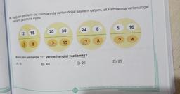 JOORLOG
26. Aşağıdaki şekillerin üst kısımlarında verilen doğal sayıların çarpımı, alt kısımlarında verilen doğal
sayıların çarpımına eşittir.
12
15
9
20
30
? 15
24
127
23
Buna göre şekillerde "?" yerine hangisi yazılamaz?
A) 18
B) 40
C) 20
6
8
5
?
D) 25
16
4
ÖLÇME, DEĞERLENDİRME VE SINAV HIZMETLERİ GENEL MÜDÜRLÜĞÜ