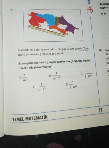 7.
A)
Haritada iki şehir arasındaki uzaklığın 12 cm olarak ölçül-
düğü bir uzaklık gerçekte 360 km dir.
1
30
Buna göre, bu harita gerçek uzaklık hangi oranda küçül-
tülerek oluşturulmuştur?
D)
1
3.105
TEMEL MATEMATİK
B
B)
1
3.103
E)
BAS
1
3.106
$
C).
1
3.1