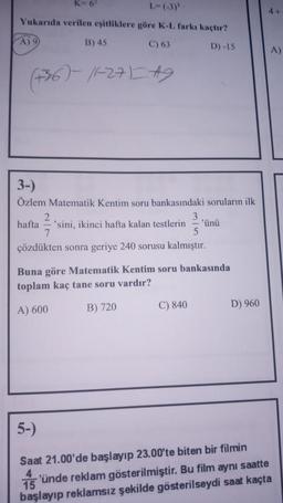 L-(-3)'
Yukarıda verilen eşitliklere göre K-L farkı kaçtır?
A) 9
C) 63
D) -15
(+36)-11-27) #9
B) 45
3-)
Özlem Matematik Kentim soru bankasındaki soruların ilk
2
3
hafta 'sini, ikinci hafta kalan testlerin 'ünü
7
5
çözdükten sonra geriye 240 sorusu kalmıştır.
Buna göre Matematik Kentim soru bankasında
toplam kaç tane soru vardır?
A) 600
B) 720
C) 840
D) 960
4+
5-)
Saat 21.00'de başlayıp 23.00'te biten bir filmin
15'ünde reklam gösterilmiştir. Bu film aynı saatte
başlayıp reklamsız şekilde gösterilseydi saat kaçta
A)