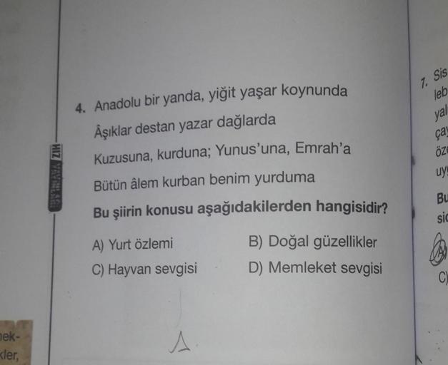 nek-
kler,
HIZ YAYINLARI
4. Anadolu bir yanda, yiğit yaşar koynunda
Âşıklar destan yazar dağlarda
Kuzusuna, kurduna; Yunus'una, Emrah'a
Bütün âlem kurban benim yurduma
Bu şiirin konusu aşağıdakilerden hangisidir?
A) Yurt özlemi
C) Hayvan sevgisi
A
B) Doğal