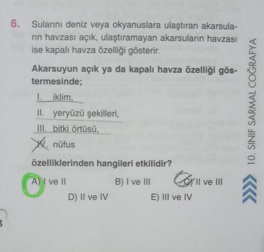 B
6. Sularını deniz veya okyanuslara ulaştıran akarsula-
rın havzası açık, ulaştıramayan akarsuların havzası
ise kapalı havza özelliği gösterir.
Akarsuyun açık ya da kapalı havza özelliği gös-
termesinde;
1.
iklim,
II. yeryüzü şekilleri,
III. bitki örtüsü,